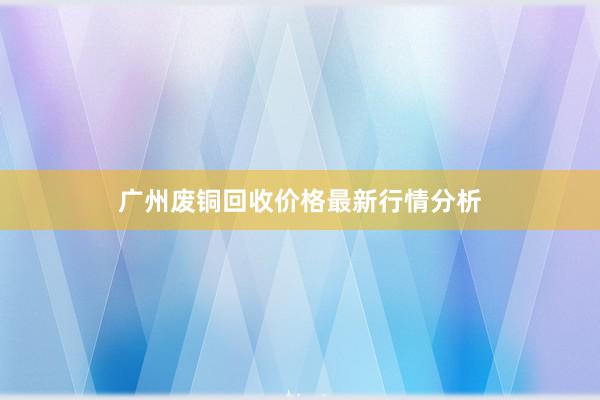 广州废铜回收价格最新行情分析